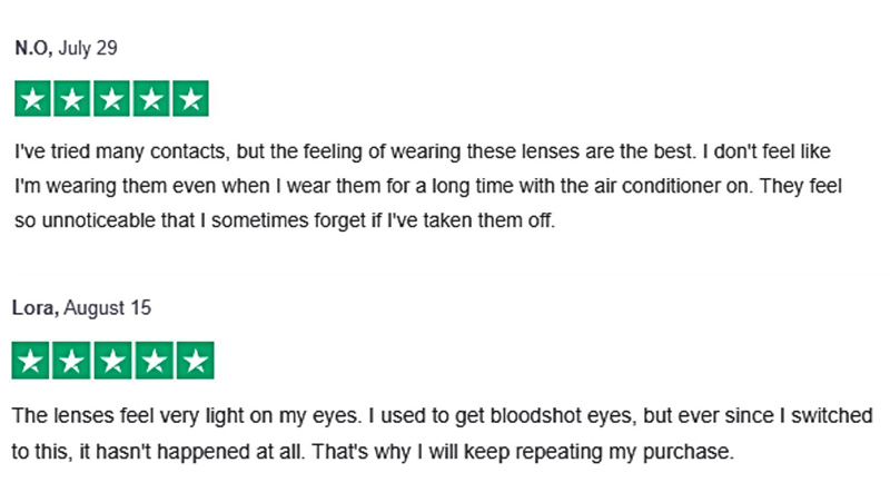 Screenshot of two 5-star reviews from satisfied customers, as seen on the Quicklens website. 
        The first review says:
        I’ve tried many contacts, but the feeling of wearing these lenses are the best. I don’t feel like  I’m wearing them even when I wear them for a long time with the air conditioner on. They feel so unnoticeable that I sometimes forget if I’ve taken them off.
        The second review says: The lenses feel very light on my eyes. I used to get bloodshot eyes, but ever since I switched to this, it hasn’t happened at all. That’s why I will keep repeating my purchase.